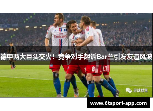 德甲两大巨头交火!竞争对手起诉Bar兰引发友谊风波