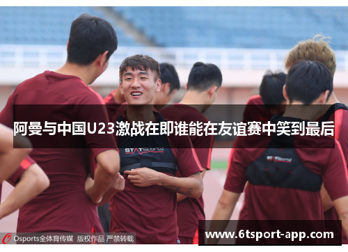 阿曼与中国U23激战在即谁能在友谊赛中笑到最后